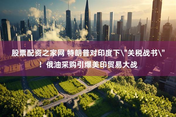 股票配资之家网 特朗普对印度下＂关税战书＂！俄油采购引爆美印贸易大战