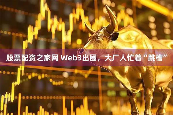 股票配资之家网 Web3出圈，大厂人忙着“跳槽”