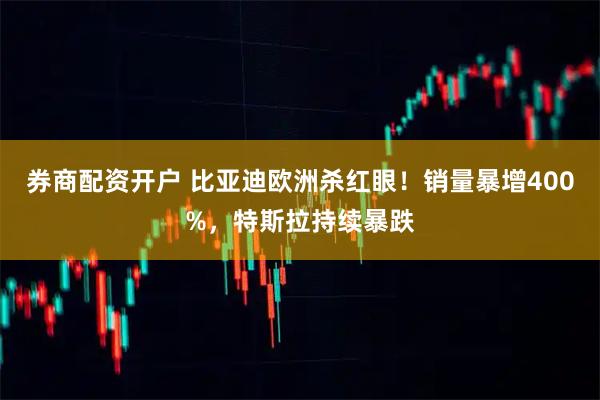 券商配资开户 比亚迪欧洲杀红眼！销量暴增400%，特斯拉持续暴跌