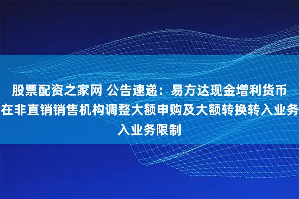 股票配资之家网 公告速递：易方达现金增利货币基金在非直销销售机构调整大额申购及大额转换转入业务限制
