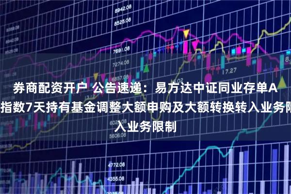 券商配资开户 公告速递：易方达中证同业存单AAA指数7天持有基金调整大额申购及大额转换转入业务限制
