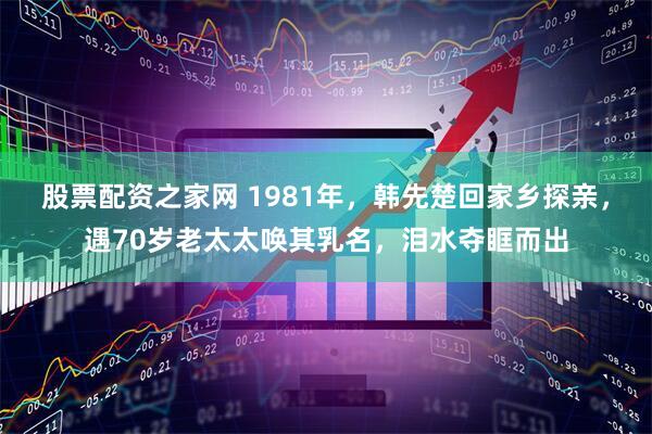 股票配资之家网 1981年，韩先楚回家乡探亲，遇70岁老太太唤其乳名，泪水夺眶而出