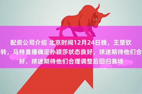 配资公司介绍 北京时间12月24日晚，王楚钦与孙颖莎伤情有好转，马特直播确定孙颖莎状态良好，球迷期待他们合理调整后回归赛场