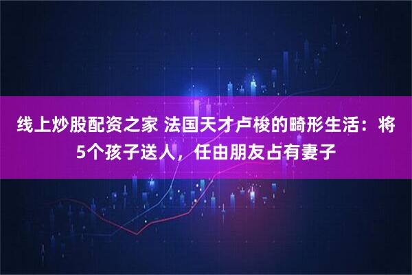 线上炒股配资之家 法国天才卢梭的畸形生活：将5个孩子送人，任由朋友占有妻子