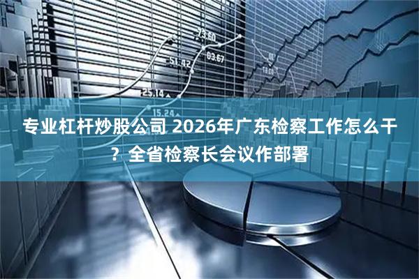 专业杠杆炒股公司 2026年广东检察工作怎么干？全省检察长会议作部署
