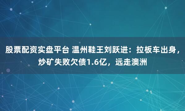 股票配资实盘平台 温州鞋王刘跃进：拉板车出身，炒矿失败欠债1.6亿，远走澳洲