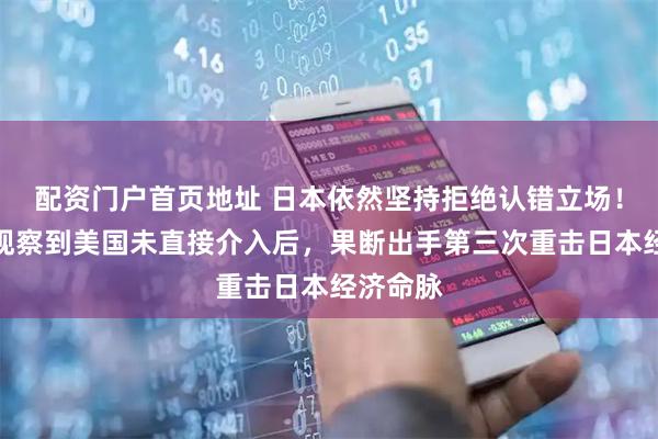 配资门户首页地址 日本依然坚持拒绝认错立场！中国在观察到美国未直接介入后，果断出手第三次重击日本经济命脉