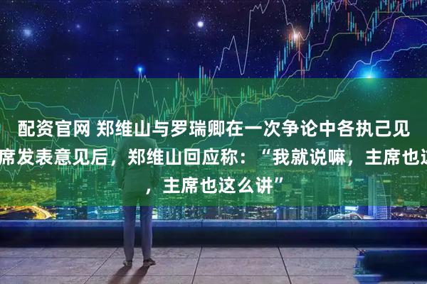 配资官网 郑维山与罗瑞卿在一次争论中各执己见，毛主席发表意见后，郑维山回应称：“我就说嘛，主席也这么讲”