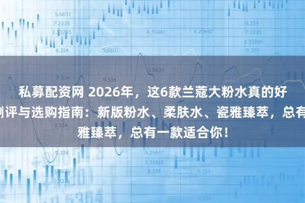 私募配资网 2026年，这6款兰蔻大粉水真的好用吗？深度测评与选购指南：新版粉水、柔肤水、瓷雅臻萃，总有一款适合你！