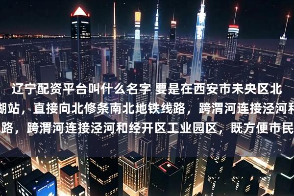 辽宁配资平台叫什么名字 要是在西安市未央区北辰大道地铁十号线未央湖站，直接向北修条南北地铁线路，跨渭河连接泾河和经开区工业园区，既方便市民出行