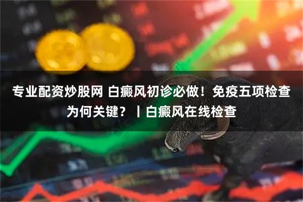 专业配资炒股网 白癜风初诊必做！免疫五项检查为何关键？丨白癜风在线检查