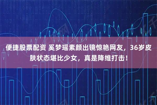 便捷股票配资 奚梦瑶素颜出镜惊艳网友，36岁皮肤状态堪比少女，真是降维打击！