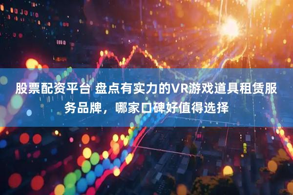 股票配资平台 盘点有实力的VR游戏道具租赁服务品牌，哪家口碑好值得选择