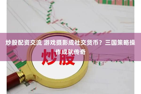 炒股配资交流 游戏摄影成社交货币？三国策略操作成就传奇