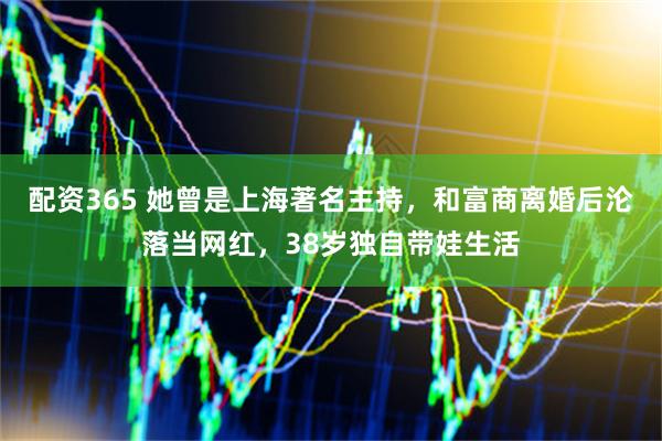配资365 她曾是上海著名主持，和富商离婚后沦落当网红，38岁独自带娃生活