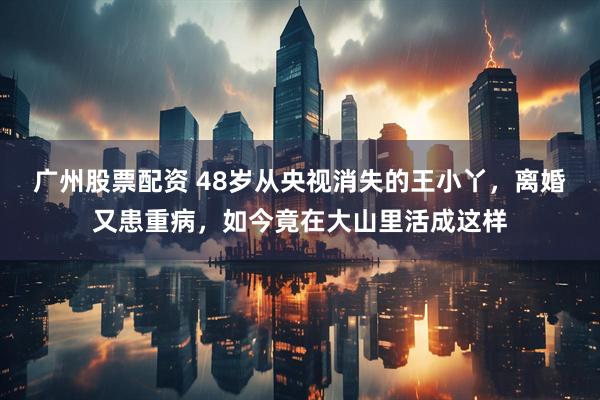 广州股票配资 48岁从央视消失的王小丫，离婚又患重病，如今竟在大山里活成这样