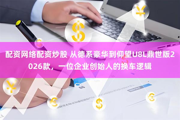 配资网络配资炒股 从德系豪华到仰望U8L鼎世版2026款，一位企业创始人的换车逻辑