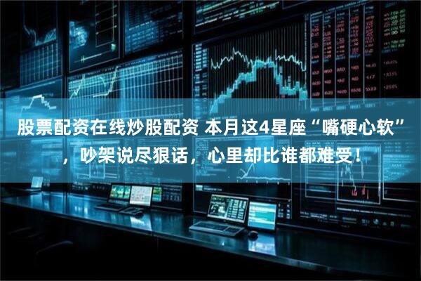 股票配资在线炒股配资 本月这4星座“嘴硬心软”，吵架说尽狠话，心里却比谁都难受！