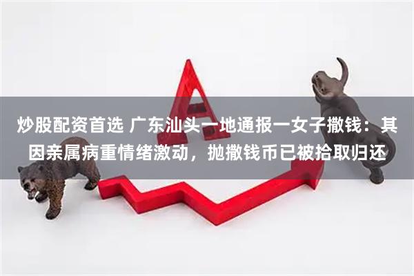 炒股配资首选 广东汕头一地通报一女子撒钱：其因亲属病重情绪激动，抛撒钱币已被拾取归还
