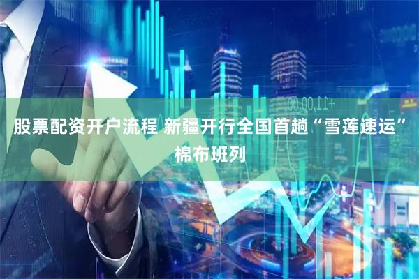 股票配资开户流程 新疆开行全国首趟“雪莲速运”棉布班列