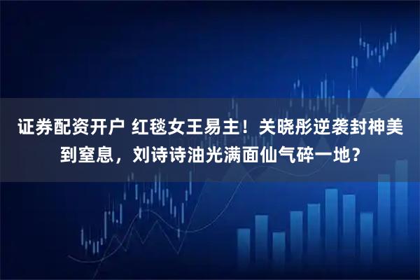 证券配资开户 红毯女王易主！关晓彤逆袭封神美到窒息，刘诗诗油光满面仙气碎一地？
