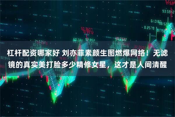 杠杆配资哪家好 刘亦菲素颜生图燃爆网络！无滤镜的真实美打脸多少精修女星，这才是人间清醒