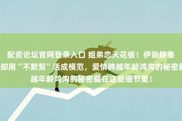 配资论坛官网登录入口 姐弟恋天花板！伊能静秦昊被质疑多年，却用“不默契”活成模范，爱情跨越年龄鸿沟的秘密藏在这些细节里！