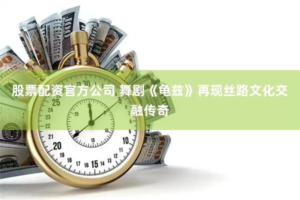 股票配资官方公司 舞剧《龟兹》再现丝路文化交融传奇