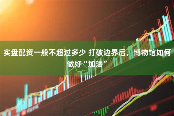 实盘配资一般不超过多少 打破边界后，博物馆如何做好“加法”