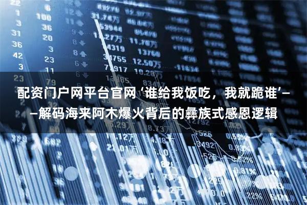 配资门户网平台官网 ‘谁给我饭吃，我就跪谁’——解码海来阿木爆火背后的彝族式感恩逻辑