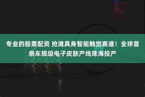 专业的股票配资 抢滩具身智能触觉赛道！全球首条车规级电子皮肤产线珠海投产