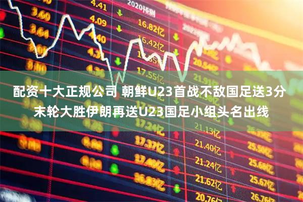 配资十大正规公司 朝鲜U23首战不敌国足送3分 末轮大胜伊朗再送U23国足小组头名出线