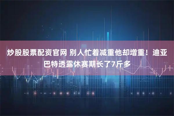 炒股股票配资官网 别人忙着减重他却增重！迪亚巴特透露休赛期长了7斤多
