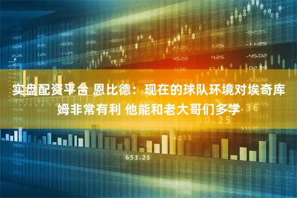 实盘配资平台 恩比德：现在的球队环境对埃奇库姆非常有利 他能和老大哥们多学